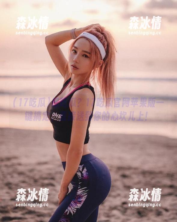 17吃瓜 想吃瓜?17吃瓜官网苹果版一键搞定,直接送到你的心坎儿上!