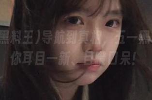 导航到真相，五一黑料王让你耳目一新、目瞪口呆！