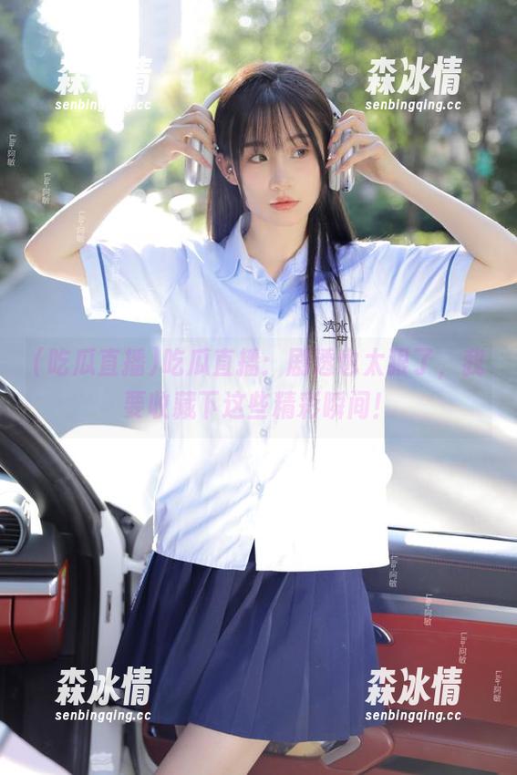 吃瓜直播：剧透也太狠了，我要收藏下这些精彩瞬间！